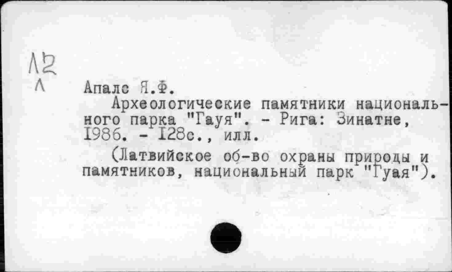 ﻿Апалс Я.Ф.
Археологические памятники националь ного" парка "Гауя". - Рига: Зинатне, 1986. -128с., илл.
(Латвийское об-во охраны природы и памятников, национальный парк "Гуая").